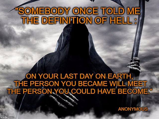 Death | "SOMEBODY ONCE TOLD ME THE DEFINITION OF HELL :; ON YOUR LAST DAY ON EARTH, THE PERSON YOU BECAME WILL MEET THE PERSON YOU COULD HAVE BECOME.”; ANONYMOUS | image tagged in death,hell,think,overcoming fear,do it | made w/ Imgflip meme maker