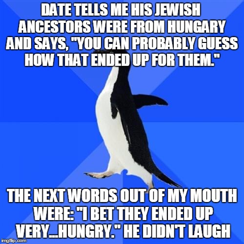 Socially Awkward Penguin Meme | DATE TELLS ME HIS JEWISH ANCESTORS WERE FROM HUNGARY AND SAYS, "YOU CAN PROBABLY GUESS HOW THAT ENDED UP FOR THEM."; THE NEXT WORDS OUT OF MY MOUTH WERE: "I BET THEY ENDED UP VERY...HUNGRY." HE DIDN'T LAUGH | image tagged in memes,socially awkward penguin | made w/ Imgflip meme maker