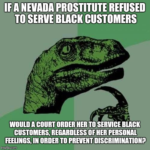 After all, a business is a business and a service is a service | IF A NEVADA PROSTITUTE REFUSED TO SERVE BLACK CUSTOMERS; WOULD A COURT ORDER HER TO SERVICE BLACK CUSTOMERS, REGARDLESS OF HER PERSONAL FEELINGS, IN ORDER TO PREVENT DISCRIMINATION? | image tagged in memes,philosoraptor | made w/ Imgflip meme maker