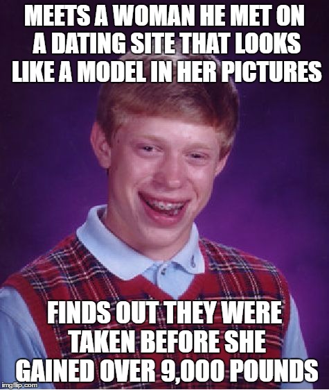 Bad Luck Brian Meme | MEETS A WOMAN HE MET ON A DATING SITE THAT LOOKS LIKE A MODEL IN HER PICTURES; FINDS OUT THEY WERE TAKEN BEFORE SHE GAINED OVER 9,000 POUNDS | image tagged in memes,bad luck brian | made w/ Imgflip meme maker