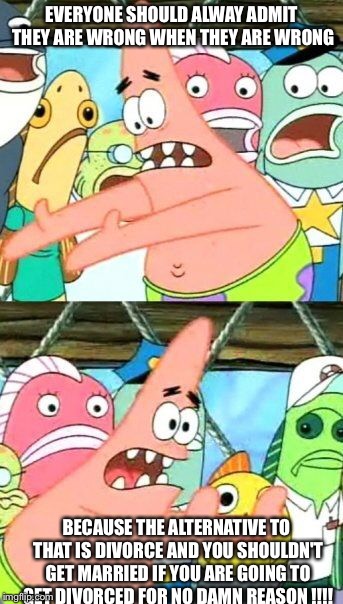 Put It Somewhere Else Patrick Meme | EVERYONE SHOULD ALWAY ADMIT THEY ARE WRONG WHEN THEY ARE WRONG BECAUSE THE ALTERNATIVE TO THAT IS DIVORCE AND YOU SHOULDN'T GET MARRIED IF Y | image tagged in memes,put it somewhere else patrick | made w/ Imgflip meme maker
