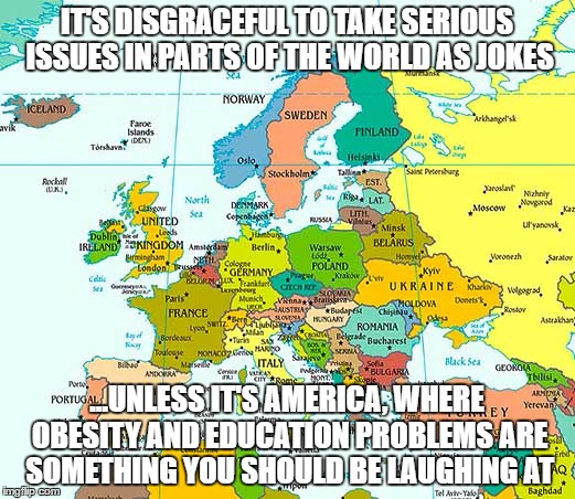 Europeans | IT'S DISGRACEFUL TO TAKE SERIOUS ISSUES IN PARTS OF THE WORLD AS JOKES; ...UNLESS IT'S AMERICA, WHERE OBESITY AND EDUCATION PROBLEMS ARE SOMETHING YOU SHOULD BE LAUGHING AT | image tagged in europe | made w/ Imgflip meme maker