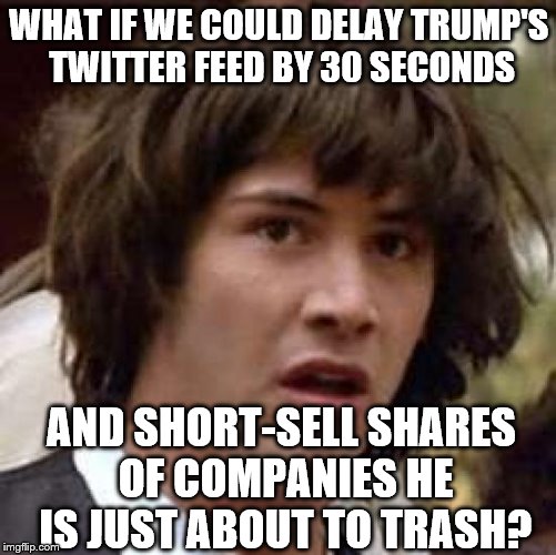 Conspiracy Keanu | WHAT IF WE COULD DELAY TRUMP'S TWITTER FEED BY 30 SECONDS; AND SHORT-SELL SHARES OF COMPANIES HE IS JUST ABOUT TO TRASH? | image tagged in memes,conspiracy keanu | made w/ Imgflip meme maker