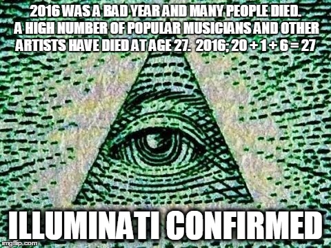 Illuminati confirmed | 2016 WAS A BAD YEAR AND MANY PEOPLE DIED. A HIGH NUMBER OF POPULAR MUSICIANS AND OTHER ARTISTS HAVE DIED AT AGE 27.

2016; 20 + 1 + 6 = 27; ILLUMINATI CONFIRMED | image tagged in illuminati confirmed,2016,illuminati,mind blown,what the fuck | made w/ Imgflip meme maker
