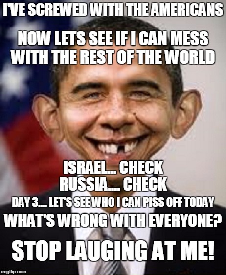 Obama Idiot | I'VE SCREWED WITH THE AMERICANS; NOW LETS SEE IF I CAN MESS WITH THE REST OF THE WORLD; ISRAEL... CHECK; RUSSIA.... CHECK; DAY 3.... LET'S SEE WHO I CAN PISS OFF TODAY; WHAT'S WRONG WITH EVERYONE? STOP LAUGING AT ME! | image tagged in obama idiot | made w/ Imgflip meme maker