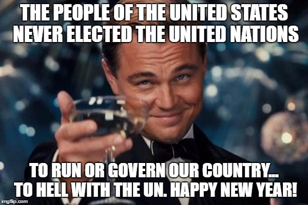 Leonardo Dicaprio Cheers Meme | THE PEOPLE OF THE UNITED STATES NEVER ELECTED THE UNITED NATIONS; TO RUN OR GOVERN OUR COUNTRY... TO HELL WITH THE UN. HAPPY NEW YEAR! | image tagged in memes,leonardo dicaprio cheers | made w/ Imgflip meme maker