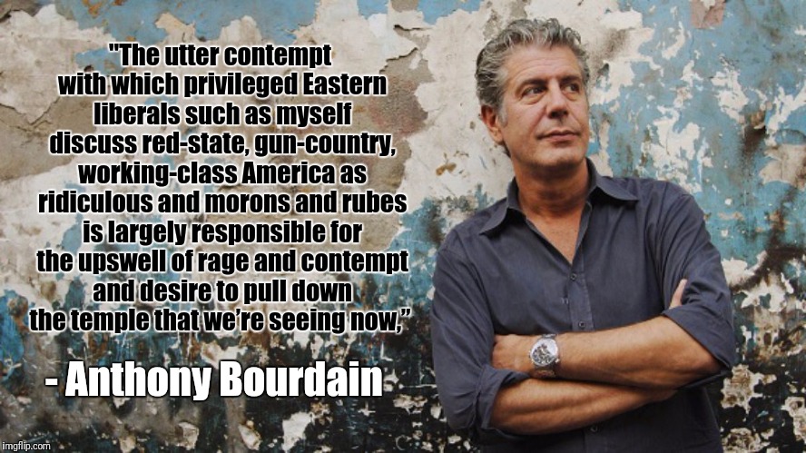 Bourdain | "The utter contempt with which privileged Eastern liberals such as myself discuss red-state, gun-country, working-class America as ridiculous and morons and rubes is largely responsible for the upswell of rage and contempt and desire to pull down the temple that we’re seeing now,”; - Anthony Bourdain | image tagged in bourdain | made w/ Imgflip meme maker