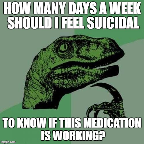 Philosoraptor Meme | HOW MANY DAYS A WEEK SHOULD I FEEL SUICIDAL; TO KNOW IF THIS MEDICATION IS WORKING? | image tagged in memes,philosoraptor | made w/ Imgflip meme maker