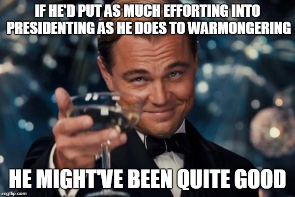 Leonardo Dicaprio Cheers Meme | IF HE'D PUT AS MUCH EFFORTING INTO PRESIDENTING AS HE DOES TO WARMONGERING HE MIGHT'VE BEEN QUITE GOOD | image tagged in memes,leonardo dicaprio cheers | made w/ Imgflip meme maker