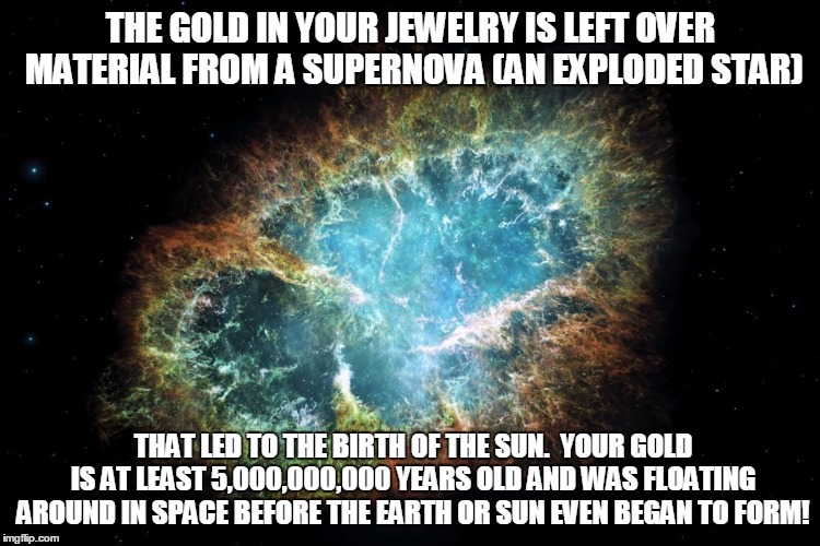 nebula | THE GOLD IN YOUR JEWELRY IS LEFT OVER MATERIAL FROM A SUPERNOVA (AN EXPLODED STAR); THAT LED TO THE BIRTH OF THE SUN.  YOUR GOLD IS AT LEAST 5,000,000,000 YEARS OLD AND WAS FLOATING AROUND IN SPACE BEFORE THE EARTH OR SUN EVEN BEGAN TO FORM! | image tagged in nebula | made w/ Imgflip meme maker