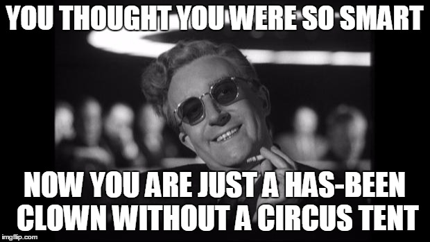 dr strangelove | YOU THOUGHT YOU WERE SO SMART; NOW YOU ARE JUST A HAS-BEEN CLOWN WITHOUT A CIRCUS TENT | image tagged in dr strangelove | made w/ Imgflip meme maker