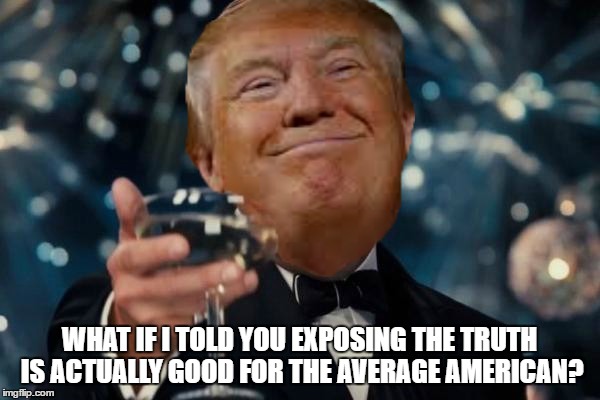 Trump cheers | WHAT IF I TOLD YOU EXPOSING THE TRUTH IS ACTUALLY GOOD FOR THE AVERAGE AMERICAN? | image tagged in trump cheers | made w/ Imgflip meme maker