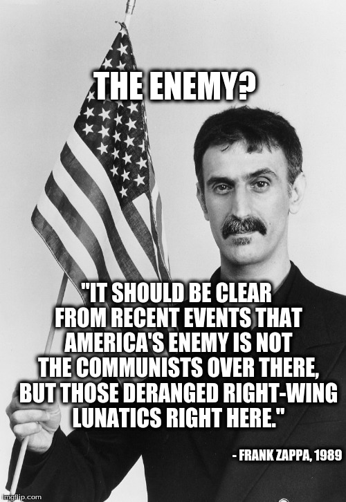 Frank Zappa: Right-Wing Enemies |  THE ENEMY? "IT SHOULD BE CLEAR FROM RECENT EVENTS THAT AMERICA'S ENEMY IS NOT THE COMMUNISTS OVER THERE, BUT THOSE DERANGED RIGHT-WING LUNATICS RIGHT HERE."; - FRANK ZAPPA, 1989 | image tagged in frank zappa,right wing | made w/ Imgflip meme maker
