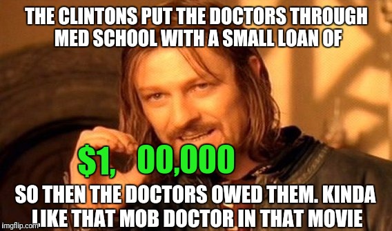 One Does Not Simply Meme | THE CLINTONS PUT THE DOCTORS THROUGH MED SCHOOL WITH A SMALL LOAN OF; $1, 00,000; SO THEN THE DOCTORS OWED THEM. KINDA LIKE THAT MOB DOCTOR IN THAT MOVIE | image tagged in memes,one does not simply | made w/ Imgflip meme maker