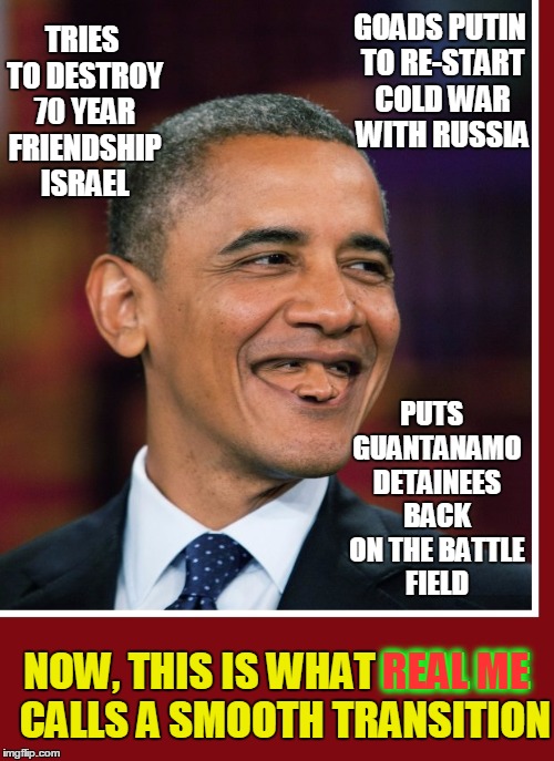 Helping Trump Transition into his Presidency | TRIES TO DESTROY 70 YEAR FRIENDSHIP ISRAEL; GOADS PUTIN TO RE-START COLD WAR WITH RUSSIA; PUTS  GUANTANAMO DETAINEES BACK ON THE BATTLE FIELD; NOW, THIS IS WHAT REAL ME  CALLS A SMOOTH TRANSITION; REAL ME | image tagged in barack obama,worst president ever,vince vance,israel,guantanamo,putin | made w/ Imgflip meme maker