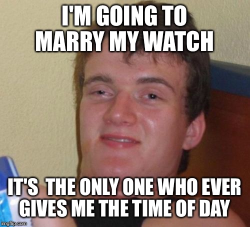 10 Guy Meme | I'M GOING TO MARRY MY WATCH; IT'S  THE ONLY ONE WHO EVER GIVES ME THE TIME OF DAY | image tagged in memes,10 guy | made w/ Imgflip meme maker