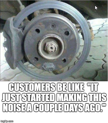 Oh so many times... Way too many times.... | CUSTOMERS BE LIKE 
"IT JUST STARTED MAKING THIS NOISE A COUPLE DAYS AGO." | image tagged in mechanic,disc brake,brakes,bad customers,annoying customers,it just started | made w/ Imgflip meme maker