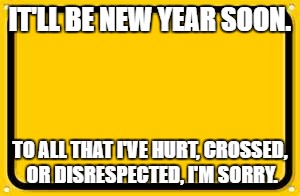 Blank Yellow Sign Meme | IT'LL BE NEW YEAR SOON. TO ALL THAT I'VE HURT, CROSSED, OR DISRESPECTED, I'M SORRY. | image tagged in memes,blank yellow sign | made w/ Imgflip meme maker