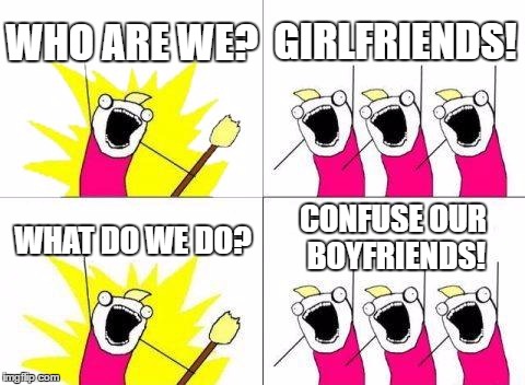 What girlfriends do | WHO ARE WE? GIRLFRIENDS! CONFUSE OUR BOYFRIENDS! WHAT DO WE DO? | image tagged in memes,what do we want | made w/ Imgflip meme maker