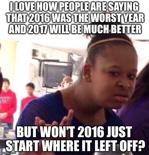 Black Girl Wat | I LOVE HOW PEOPLE ARE SAYING THAT 2016 WAS THE WORST YEAR AND 2017 WILL BE MUCH BETTER; BUT WON'T 2016 JUST START WHERE IT LEFT OFF? | image tagged in memes,black girl wat | made w/ Imgflip meme maker