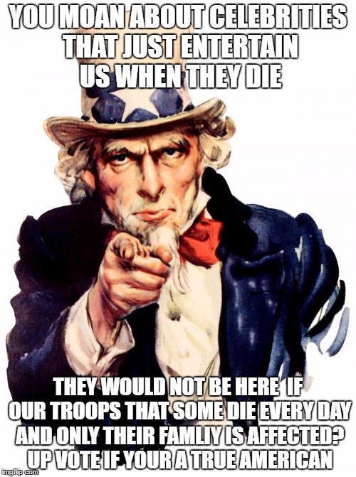 Uncle Sam Meme | YOU MOAN ABOUT CELEBRITIES THAT JUST ENTERTAIN US WHEN THEY DIE; THEY WOULD NOT BE HERE  IF OUR TROOPS THAT SOME DIE EVERY DAY AND ONLY THEIR FAMLIY IS AFFECTED? UP VOTE IF YOUR A TRUE AMERICAN | image tagged in memes,uncle sam | made w/ Imgflip meme maker