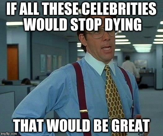 That Would Be Great Meme | IF ALL THESE CELEBRITIES WOULD STOP DYING; THAT WOULD BE GREAT | image tagged in memes,that would be great | made w/ Imgflip meme maker
