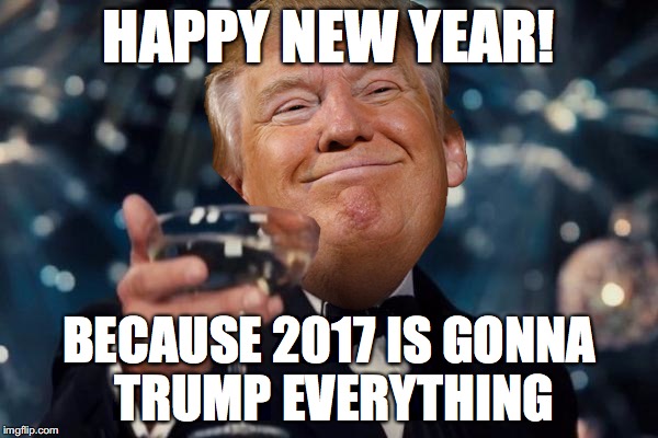 Trump Toast | HAPPY NEW YEAR! BECAUSE 2017 IS GONNA TRUMP EVERYTHING | image tagged in trump toast | made w/ Imgflip meme maker