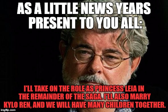 AS A LITTLE NEWS YEARS PRESENT TO YOU ALL:; I'LL TAKE ON THE ROLE AS PRINCESS LEIA IN THE REMAINDER OF THE SAGA. I'LL ALSO MARRY KYLO REN, AND WE WILL HAVE MANY CHILDREN TOGETHER. | image tagged in george lucas | made w/ Imgflip meme maker