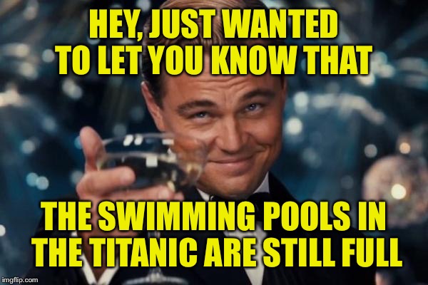 Leonardo Dicaprio Cheers | HEY, JUST WANTED TO LET YOU KNOW THAT; THE SWIMMING POOLS IN THE TITANIC ARE STILL FULL | image tagged in memes,leonardo dicaprio cheers | made w/ Imgflip meme maker