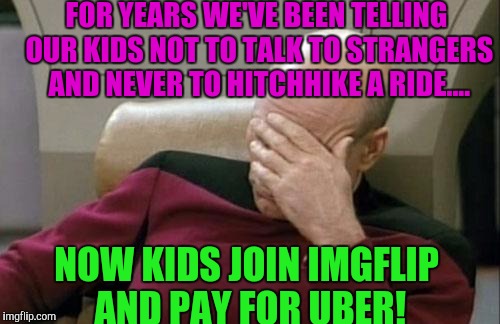 Captain Picard Facepalm Meme | FOR YEARS WE'VE BEEN TELLING OUR KIDS NOT TO TALK TO STRANGERS AND NEVER TO HITCHHIKE A RIDE.... NOW KIDS JOIN IMGFLIP AND PAY FOR UBER! | image tagged in memes,captain picard facepalm | made w/ Imgflip meme maker