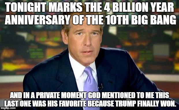 Brian Williams Was There Meme | TONIGHT MARKS THE 4 BILLION YEAR ANNIVERSARY OF THE 10TH BIG BANG; AND IN A PRIVATE MOMENT GOD MENTIONED TO ME THIS LAST ONE WAS HIS FAVORITE BECAUSE TRUMP FINALLY WON. | image tagged in memes,brian williams was there | made w/ Imgflip meme maker