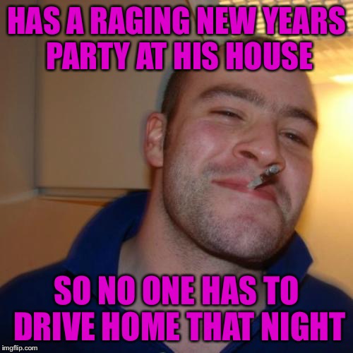 Good Guy Greg | HAS A RAGING NEW YEARS PARTY AT HIS HOUSE; SO NO ONE HAS TO DRIVE HOME THAT NIGHT | image tagged in memes,good guy greg | made w/ Imgflip meme maker