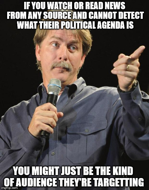 Jeff Foxworthy | IF YOU WATCH OR READ NEWS FROM ANY SOURCE AND CANNOT DETECT WHAT THEIR POLITICAL AGENDA IS; YOU MIGHT JUST BE THE KIND OF AUDIENCE THEY'RE TARGETTING | image tagged in jeff foxworthy | made w/ Imgflip meme maker