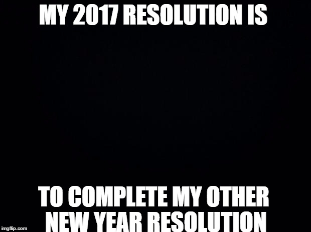 Black background | MY 2017 RESOLUTION IS; TO COMPLETE MY OTHER NEW YEAR RESOLUTION | image tagged in black background | made w/ Imgflip meme maker