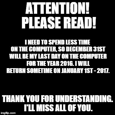 Blank | ATTENTION! PLEASE READ! I NEED TO SPEND LESS TIME ON THE COMPUTER, SO DECEMBER 31ST WILL BE MY LAST DAY ON THE COMPUTER FOR THE YEAR 2016. I WILL RETURN SOMETIME ON JANUARY 1ST - 2017. THANK YOU FOR UNDERSTANDING. I'LL MISS ALL OF YOU. | image tagged in blank | made w/ Imgflip meme maker