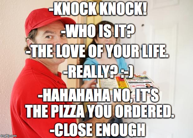 pizza delivery customer | -KNOCK KNOCK! -WHO IS IT? -THE LOVE OF YOUR LIFE. -REALLY? :-); -HAHAHAHA NO, IT'S THE PIZZA YOU ORDERED. -CLOSE ENOUGH | image tagged in pizza delivery customer | made w/ Imgflip meme maker
