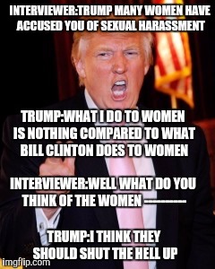 Donald Trump | INTERVIEWER:TRUMP MANY WOMEN HAVE ACCUSED YOU OF SEXUAL HARASSMENT; TRUMP:WHAT I DO TO WOMEN IS NOTHING COMPARED TO WHAT BILL CLINTON DOES TO WOMEN; INTERVIEWER:WELL WHAT DO YOU THINK OF THE WOMEN ----------; TRUMP:I THINK THEY SHOULD SHUT THE HELL UP | image tagged in donald trump | made w/ Imgflip meme maker