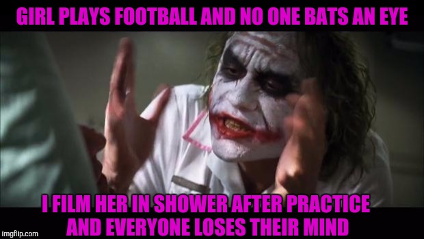 C'mon its 2016! | GIRL PLAYS FOOTBALL AND NO ONE BATS AN EYE; I FILM HER IN SHOWER AFTER PRACTICE AND EVERYONE LOSES THEIR MIND | image tagged in memes,and everybody loses their minds | made w/ Imgflip meme maker