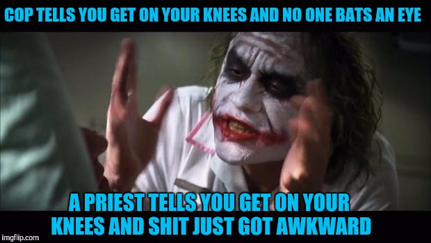 And everybody loses their minds | COP TELLS YOU GET ON YOUR KNEES AND NO ONE BATS AN EYE; A PRIEST TELLS YOU GET ON YOUR KNEES AND SHIT JUST GOT AWKWARD | image tagged in memes,and everybody loses their minds | made w/ Imgflip meme maker