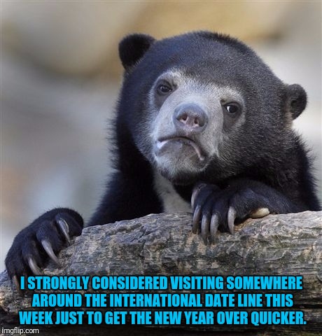 I could be celebrating right now. | I STRONGLY CONSIDERED VISITING SOMEWHERE AROUND THE INTERNATIONAL DATE LINE THIS WEEK JUST TO GET THE NEW YEAR OVER QUICKER. | image tagged in memes,confession bear | made w/ Imgflip meme maker