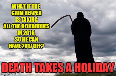Grim Reaper | WHAT IF THE GRIM REAPER IS TAKING ALL THE CELEBRITIES IN 2016, SO HE CAN HAVE 2017 OFF? DEATH TAKES A HOLIDAY | image tagged in grim reaper | made w/ Imgflip meme maker