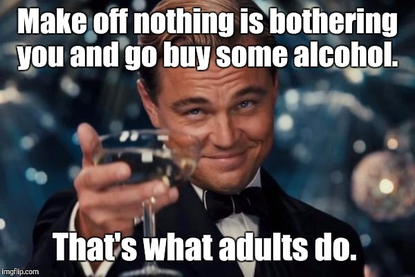 Leonardo Dicaprio Cheers Meme | Make off nothing is bothering you and go buy some alcohol. That's what adults do. | image tagged in memes,leonardo dicaprio cheers | made w/ Imgflip meme maker