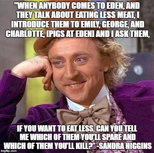 Creepy Condescending Wonka | "WHEN ANYBODY COMES TO EDEN, AND THEY TALK ABOUT EATING LESS MEAT, I INTRODUCE THEM TO EMILY, GEORGE, AND CHARLOTTE, [PIGS AT EDEN] AND I ASK THEM, IF YOU WANT TO EAT LESS, CAN YOU TELL ME WHICH OF THEM YOU’LL SPARE AND WHICH OF THEM YOU’LL KILL?”
-SANDRA HIGGINS | image tagged in memes,creepy condescending wonka | made w/ Imgflip meme maker