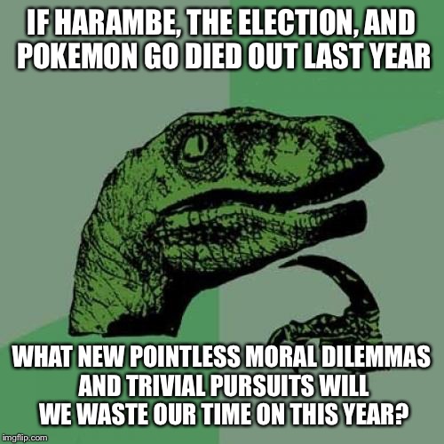 Philosoraptor | IF HARAMBE, THE ELECTION, AND POKEMON GO DIED OUT LAST YEAR; WHAT NEW POINTLESS MORAL DILEMMAS AND TRIVIAL PURSUITS WILL WE WASTE OUR TIME ON THIS YEAR? | image tagged in memes,philosoraptor | made w/ Imgflip meme maker