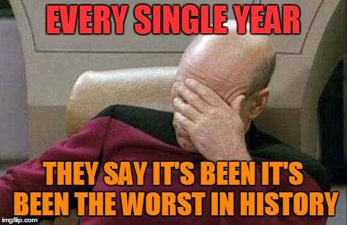 Captain Picard Facepalm Meme | EVERY SINGLE YEAR THEY SAY IT'S BEEN IT'S BEEN THE WORST IN HISTORY | image tagged in memes,captain picard facepalm | made w/ Imgflip meme maker