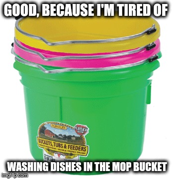 GOOD, BECAUSE I'M TIRED OF WASHING DISHES IN THE MOP BUCKET | made w/ Imgflip meme maker