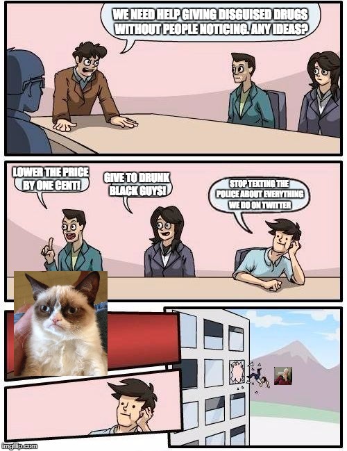 Boardroom Meeting Suggestion Meme | WE NEED HELP GIVING DISGUISED DRUGS WITHOUT PEOPLE NOTICING. ANY IDEAS? GIVE TO DRUNK BLACK GUYS! LOWER THE PRICE BY ONE CENT! STOP TEXTING THE POLICE ABOUT EVERYTHING WE DO ON TWITTER | image tagged in memes,boardroom meeting suggestion | made w/ Imgflip meme maker