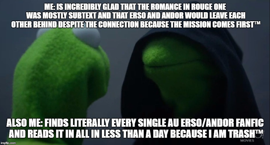 Kermit to Dark Kermit | ME: IS INCREDIBLY GLAD THAT THE ROMANCE IN ROUGE ONE WAS MOSTLY SUBTEXT AND THAT ERSO AND ANDOR WOULD LEAVE EACH OTHER BEHIND DESPITE THE CONNECTION BECAUSE THE MISSION COMES FIRST™; ALSO ME: FINDS LITERALLY EVERY SINGLE AU ERSO/ANDOR FANFIC AND READS IT IN ALL IN LESS THAN A DAY BECAUSE I AM TRASH™ | image tagged in kermit to dark kermit | made w/ Imgflip meme maker