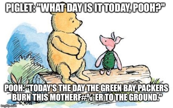 winnie the pooh and piglet | PIGLET: "WHAT DAY IS IT TODAY, POOH?"; POOH: "TODAY'S THE DAY THE GREEN BAY PACKERS BURN THIS MOTHERF#%*ER TO THE GROUND." | image tagged in winnie the pooh and piglet | made w/ Imgflip meme maker