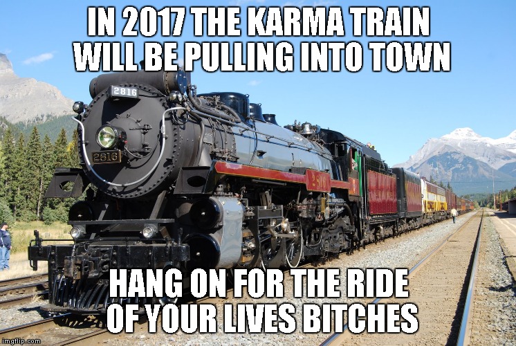 locomotive | IN 2017 THE KARMA TRAIN WILL BE PULLING INTO TOWN; HANG ON FOR THE RIDE OF YOUR LIVES BITCHES | image tagged in locomotive | made w/ Imgflip meme maker